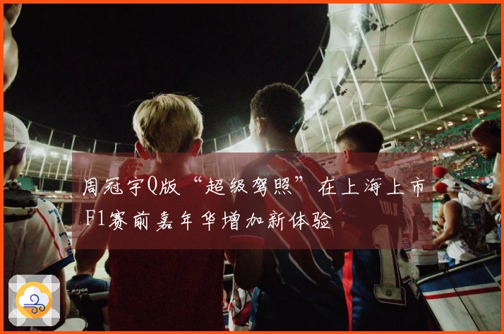 周冠宇Q版“超级驾照”在上海上市 F1赛前嘉年华增加新体验