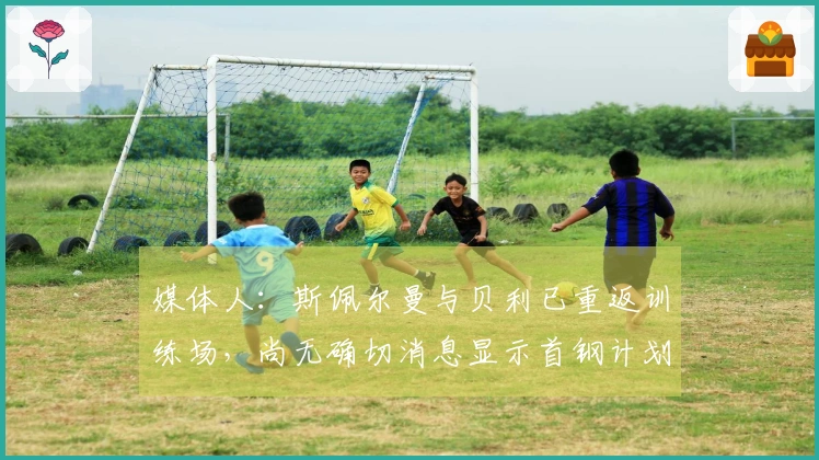 媒体人：斯佩尔曼与贝利已重返训练场，尚无确切消息显示首钢计划更换贝利