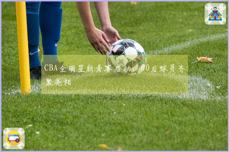 CBA全明星新秀赛启动，00后球员齐聚亮相