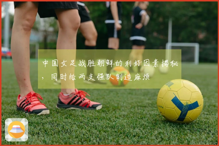 中国女足战胜朝鲜的利好因素揭秘，同时给两支强队制造麻烦