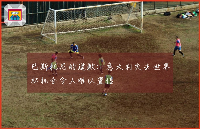巴斯托尼的道歉：意大利失去世界杯机会令人难以置信