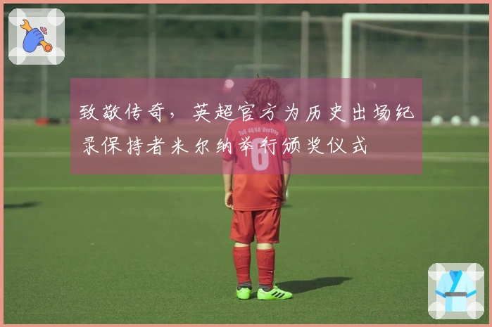 致敬传奇，英超官方为历史出场纪录保持者米尔纳举行颁奖仪式