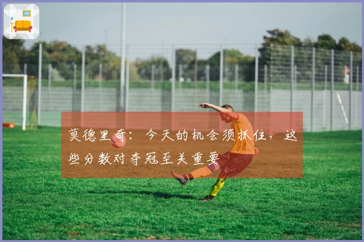 莫德里奇：今天的机会须抓住，这些分数对夺冠至关重要