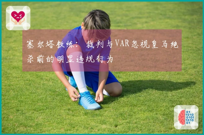 塞尔塔教练：裁判与VAR忽视皇马绝杀前的明显违规行为