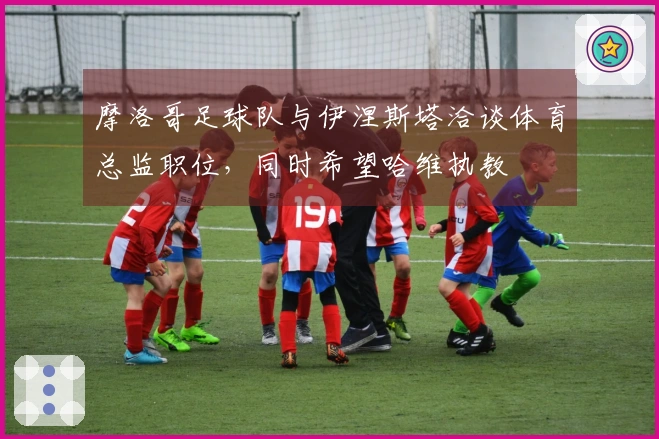 摩洛哥足球队与伊涅斯塔洽谈体育总监职位，同时希望哈维执教