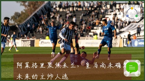 阿莱格里聚焦米兰，皇马尚未确定未来的主帅人选