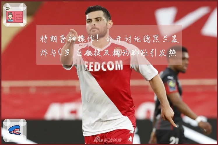 特朗普神操作！公开讨论德黑兰轰炸与C罗 当众提及梅西脚趾引发热议