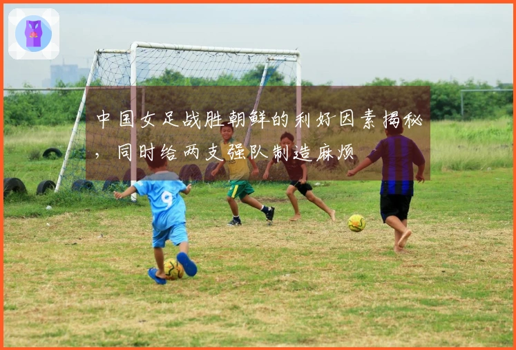 中国女足战胜朝鲜的利好因素揭秘，同时给两支强队制造麻烦