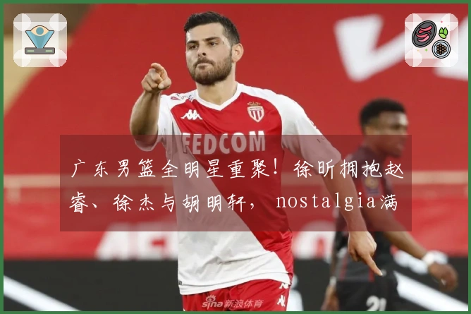广东男篮全明星重聚！徐昕拥抱赵睿、徐杰与胡明轩， nostalgia满满！