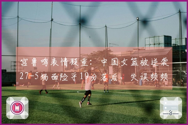 宫鲁鸣表情凝重：中国女篮被逆袭27-5场面险乎19分落后，失误频频达19次