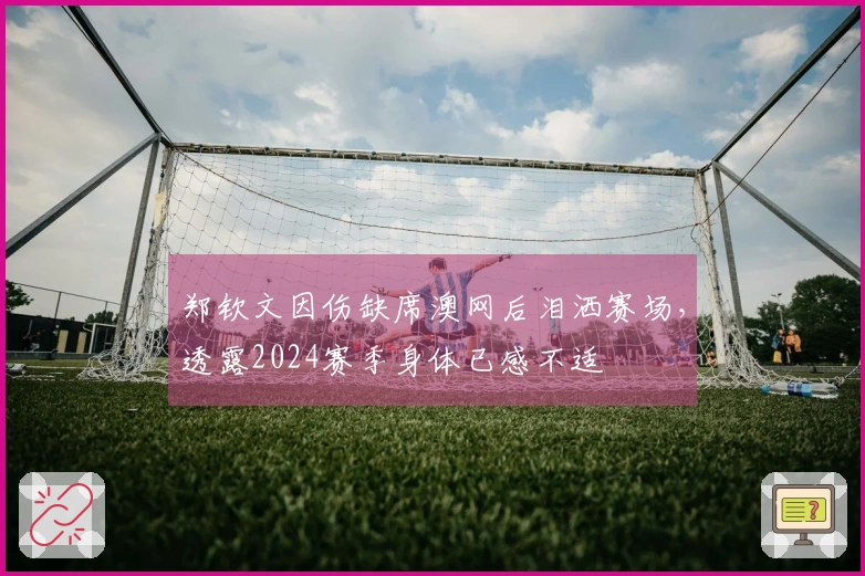 郑钦文因伤缺席澳网后泪洒赛场，透露2024赛季身体已感不适