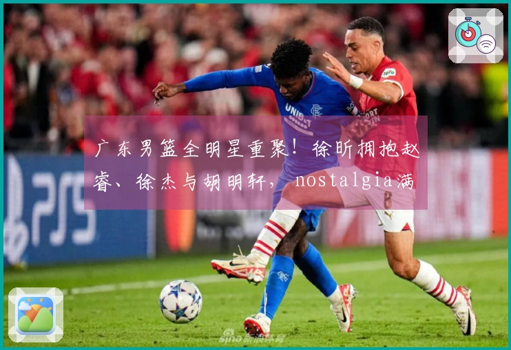 广东男篮全明星重聚！徐昕拥抱赵睿、徐杰与胡明轩， nostalgia满满！