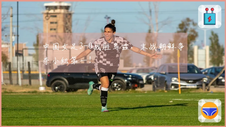 中国女足3-0战胜乌兹，末战朝鲜争夺小组第一！