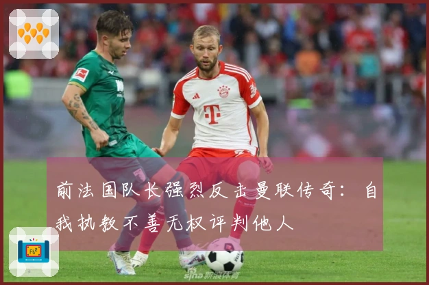 前法国队长强烈反击曼联传奇：自我执教不善无权评判他人
