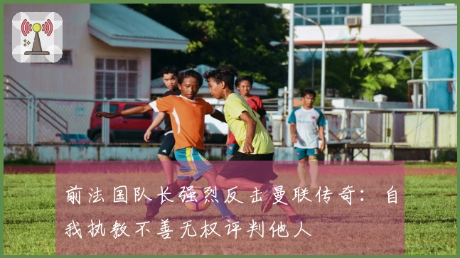 前法国队长强烈反击曼联传奇：自我执教不善无权评判他人