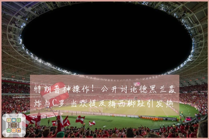 特朗普神操作！公开讨论德黑兰轰炸与C罗 当众提及梅西脚趾引发热议