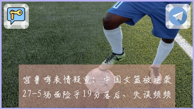 宫鲁鸣表情凝重：中国女篮被逆袭27-5场面险乎19分落后，失误频频达19次