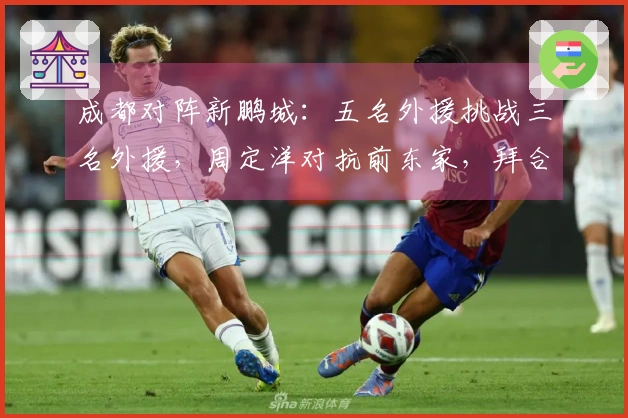 成都对阵新鹏城：五名外援挑战三名外援，周定洋对抗前东家，拜合拉木担任替补