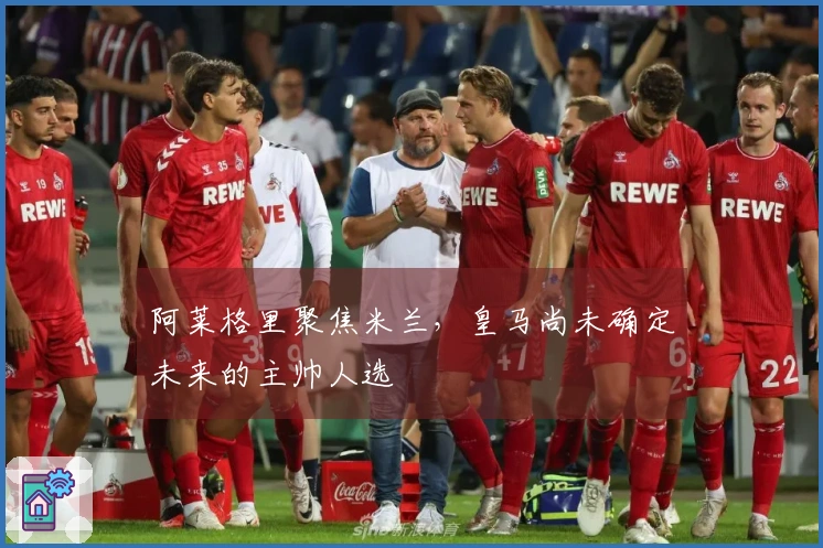阿莱格里聚焦米兰，皇马尚未确定未来的主帅人选