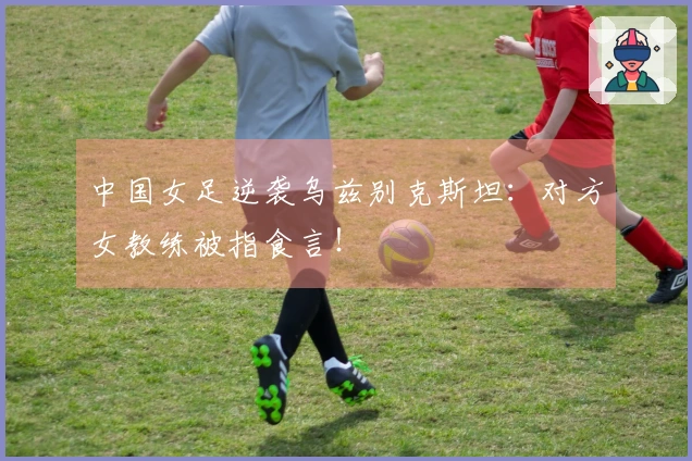 中国女足逆袭乌兹别克斯坦：对方女教练被指食言！