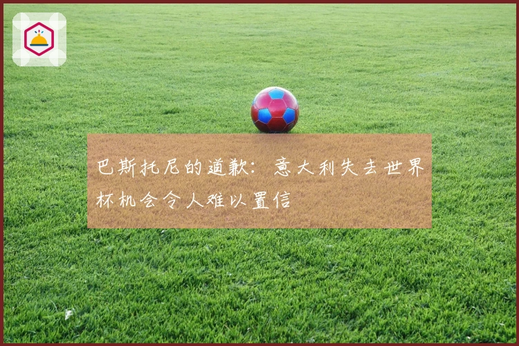 巴斯托尼的道歉：意大利失去世界杯机会令人难以置信