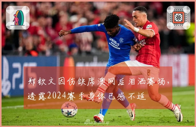 郑钦文因伤缺席澳网后泪洒赛场，透露2024赛季身体已感不适