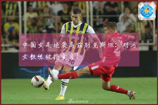 中国女足逆袭乌兹别克斯坦：对方女教练被指食言！